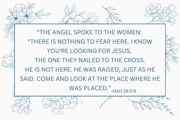 The angel spoke to the women There is nothing to fear here. I know you're looking for Jesus, the One they nailed to the cross. 6 He is not here. He was raised, just as he said. Come and look at th